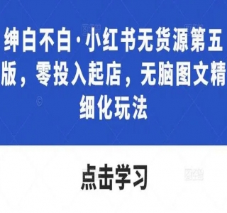 绅白不白·小红书无货源第六版：精细化进阶玩法，最全思路运营，可长久操作